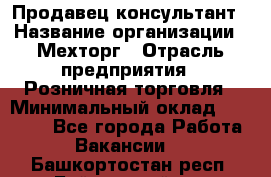 Продавец-консультант › Название организации ­ Мехторг › Отрасль предприятия ­ Розничная торговля › Минимальный оклад ­ 25 000 - Все города Работа » Вакансии   . Башкортостан респ.,Баймакский р-н